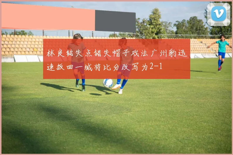 林良铭失点错失帽子戏法广州豹迅速扳回一城将比分改写为2-1