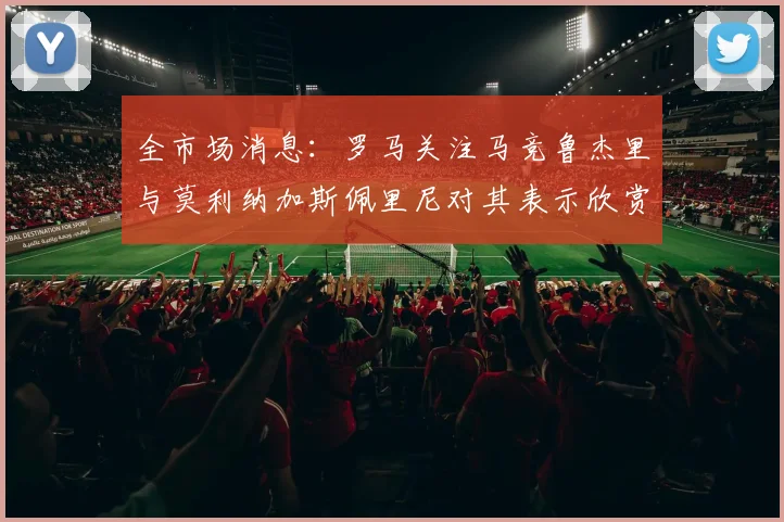全市场消息：罗马关注马竞鲁杰里与莫利纳加斯佩里尼对其表示欣赏