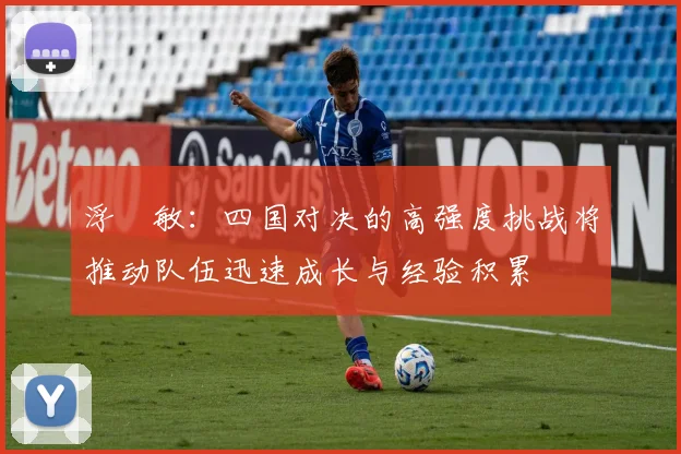 浮嶋敏：四国对决的高强度挑战将推动队伍迅速成长与经验积累