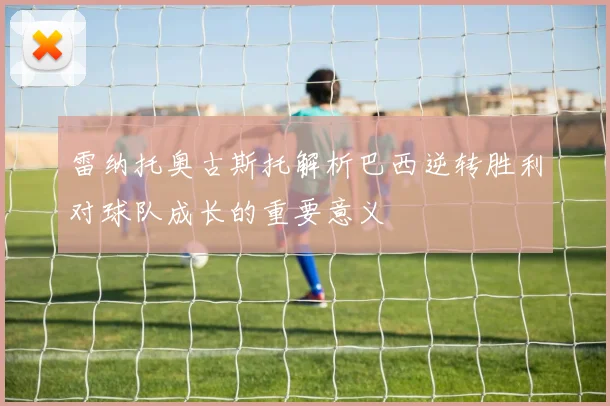 雷纳托奥古斯托解析巴西逆转胜利对球队成长的重要意义