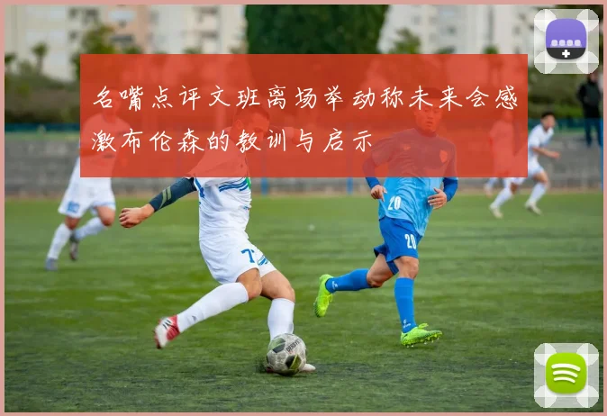 名嘴点评文班离场举动称未来会感激布伦森的教训与启示