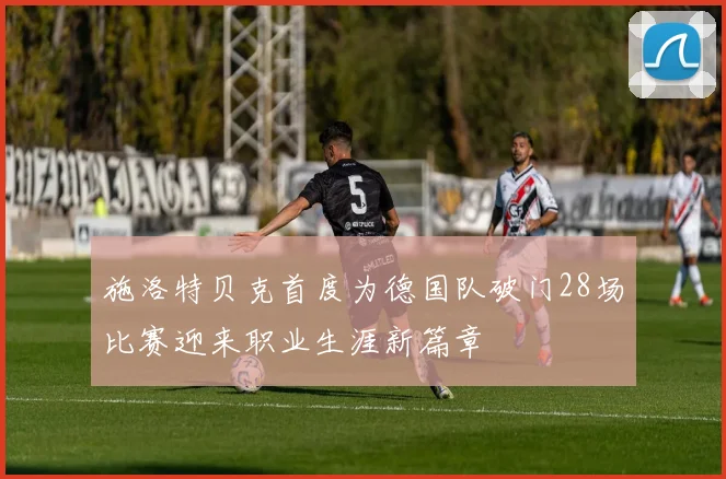 施洛特贝克首度为德国队破门28场比赛迎来职业生涯新篇章