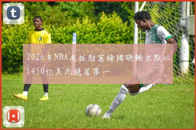 2026年NBA老板财富榜揭晓鲍尔默以1450亿美元稳居第一