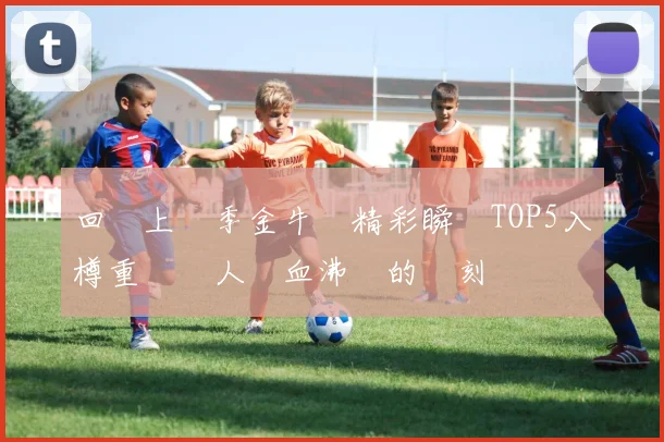 回顧上賽季金牛隊精彩瞬間TOP5入樽重溫讓人熱血沸騰的時刻
