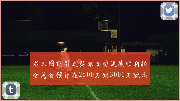 尤文图斯引进瑟尔洛特进展顺利转会总价预计在2500万到3000万欧元之间