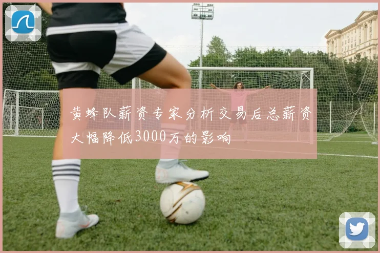黄蜂队薪资专家分析交易后总薪资大幅降低3000万的影响