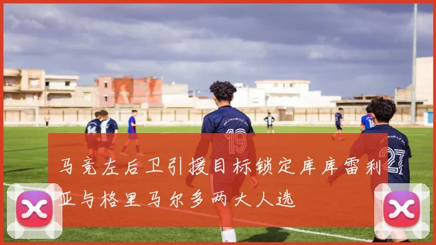 马竞左后卫引援目标锁定库库雷利亚与格里马尔多两大人选