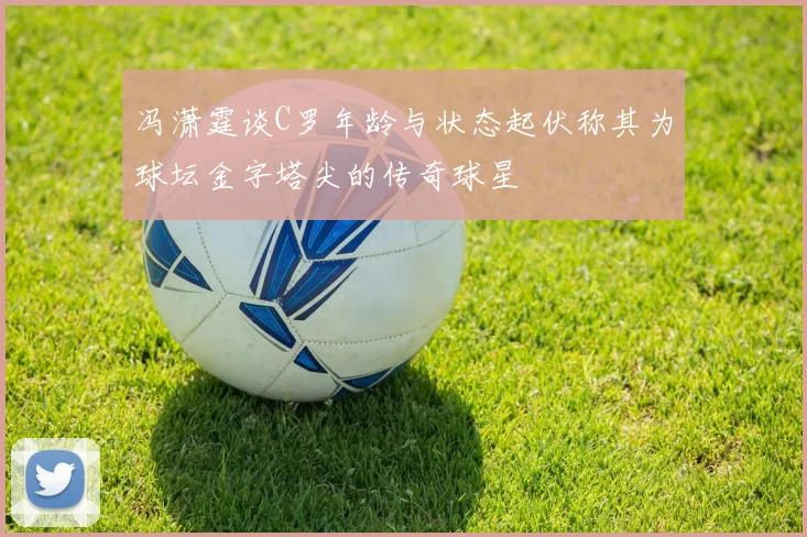 冯潇霆谈C罗年龄与状态起伏称其为球坛金字塔尖的传奇球星