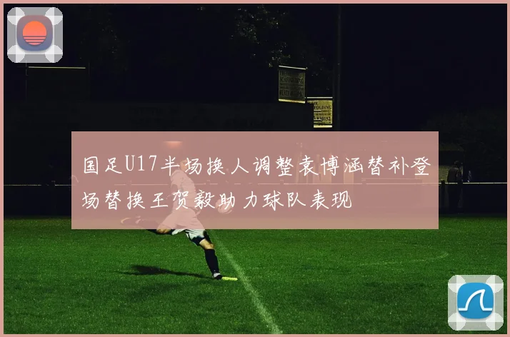 国足U17半场换人调整袁博涵替补登场替换王贺毅助力球队表现