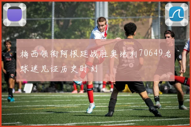 梅西领衔阿根廷战胜奥地利70649名球迷见证历史时刻