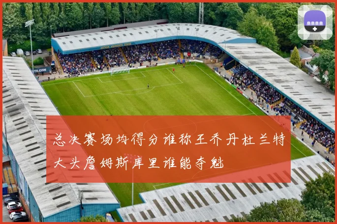 总决赛场均得分谁称王乔丹杜兰特大头詹姆斯库里谁能夺魁