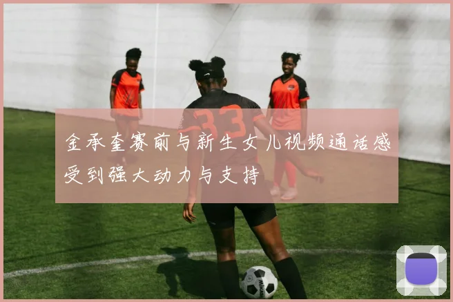 金承奎赛前与新生女儿视频通话感受到强大动力与支持